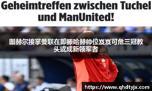 图赫尔接掌曼联在即滕哈赫帅位岌岌可危三冠教头或成新领军者