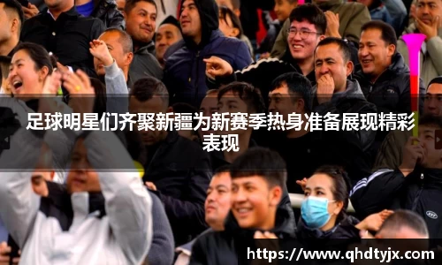 足球明星们齐聚新疆为新赛季热身准备展现精彩表现