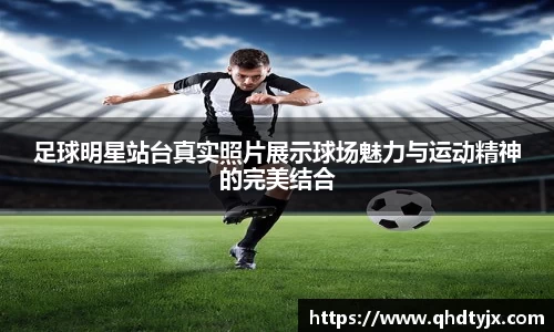 足球明星站台真实照片展示球场魅力与运动精神的完美结合